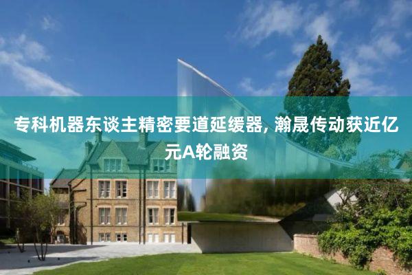专科机器东谈主精密要道延缓器, 瀚晟传动获近亿元A轮融资