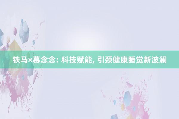 铁马×慕念念: 科技赋能, 引颈健康睡觉新波澜