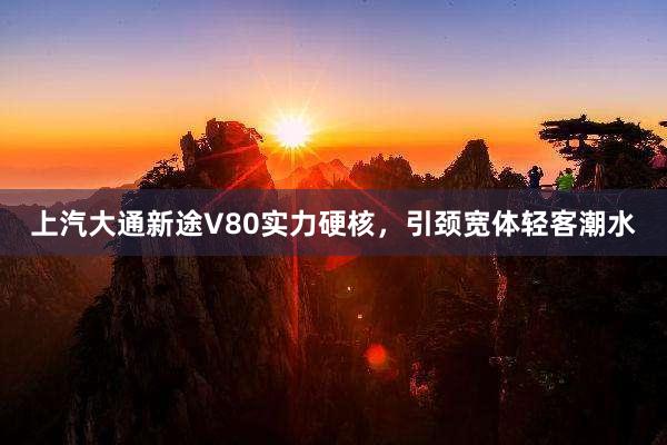 上汽大通新途V80实力硬核，引颈宽体轻客潮水