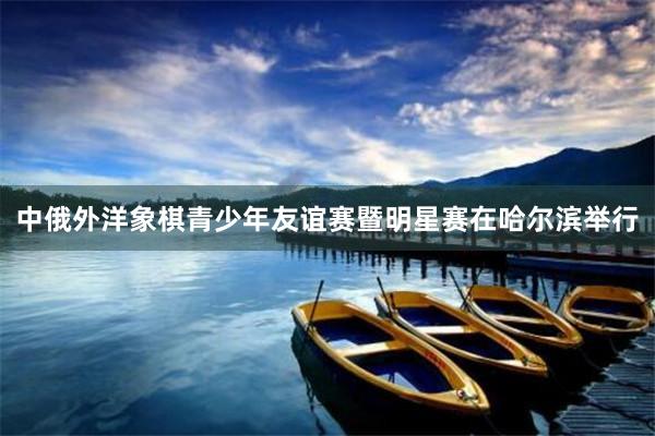 中俄外洋象棋青少年友谊赛暨明星赛在哈尔滨举行