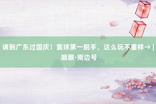 请到广东过国庆！寰球第一脱手，这么玩不重样→ | 顺眼·南边号