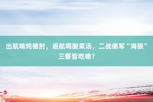 出航啃炖猪肘，返航喝酸菜汤，二战德军“海狼”三餐皆吃啥？
