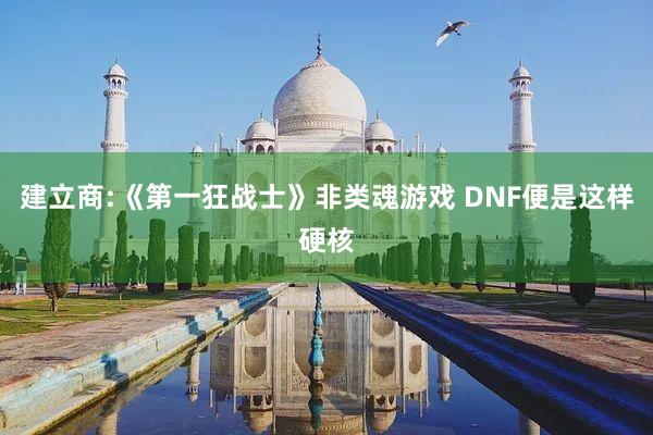 建立商:《第一狂战士》非类魂游戏 DNF便是这样硬核