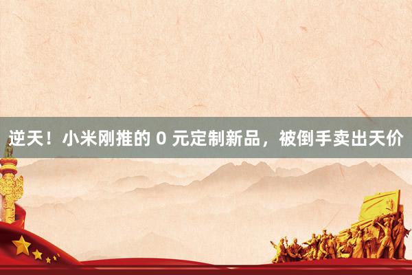 逆天！小米刚推的 0 元定制新品，被倒手卖出天价