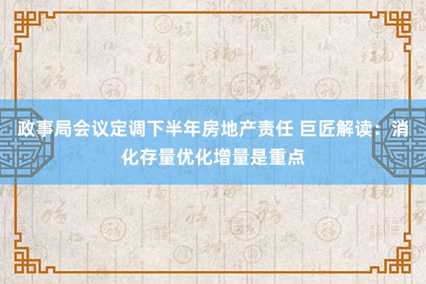 政事局会议定调下半年房地产责任 巨匠解读：消化存量优化增量是重点