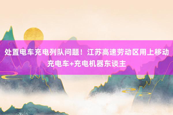 处置电车充电列队问题！江苏高速劳动区用上移动充电车+充电机器东谈主