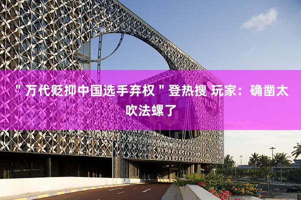 ＂万代贬抑中国选手弃权＂登热搜 玩家：确凿太吹法螺了