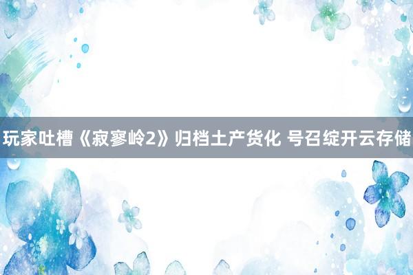 玩家吐槽《寂寥岭2》归档土产货化 号召绽开云存储