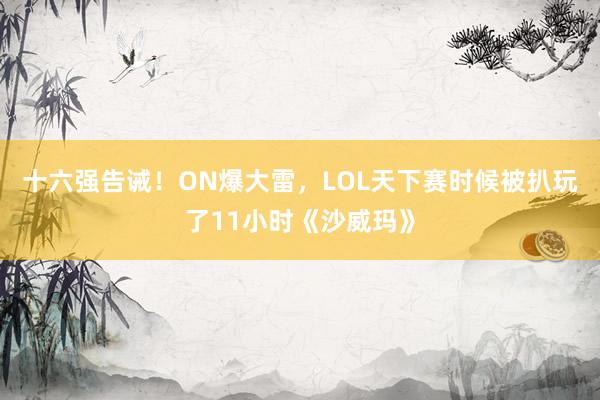 十六强告诫！ON爆大雷，LOL天下赛时候被扒玩了11小时《沙威玛》