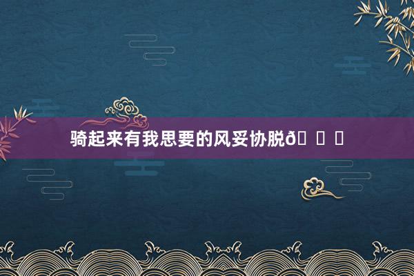 骑起来有我思要的风妥协脱🆓