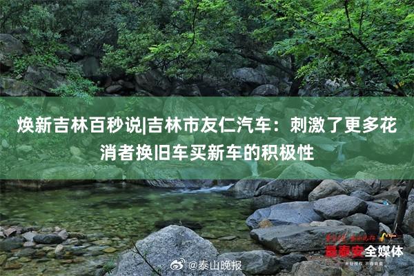 焕新吉林百秒说|吉林市友仁汽车：刺激了更多花消者换旧车买新车的积极性