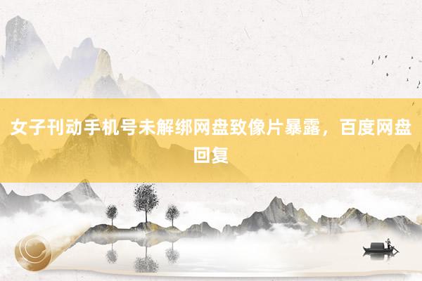 女子刊动手机号未解绑网盘致像片暴露，百度网盘回复